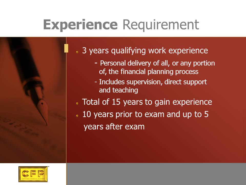 3 years qualifying work experience - Personal delivery of all, or any portion of, the financial planning process - Includes supervision, direct support and teaching Total of 15 years to gain experience 10 years prior to exam and up to 5 years after exam Experience Requirement