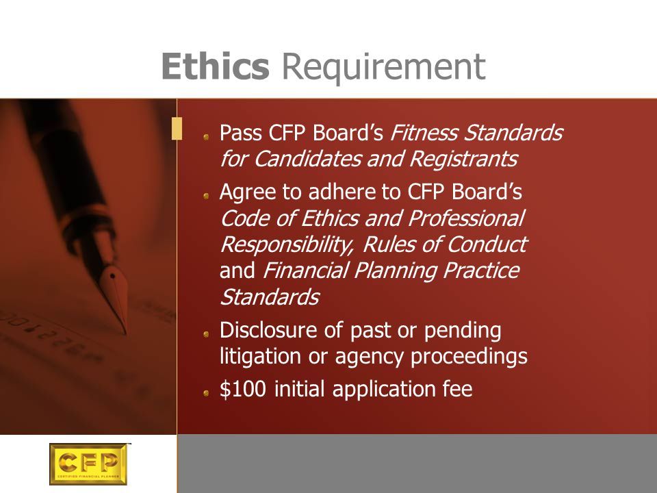 Pass CFP Board’s Fitness Standards for Candidates and Registrants Agree to adhere to CFP Board’s Code of Ethics and Professional Responsibility, Rules of Conduct and Financial Planning Practice Standards Disclosure of past or pending litigation or agency proceedings $100 initial application fee Ethics Requirement