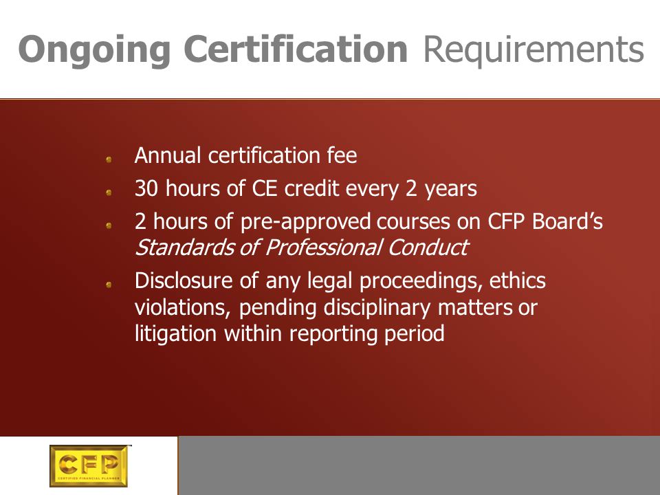 Continuing certification Ongoing Certification Requirements Annual certification fee 30 hours of CE credit every 2 years 2 hours of pre-approved courses on CFP Board’s Standards of Professional Conduct Disclosure of any legal proceedings, ethics violations, pending disciplinary matters or litigation within reporting period
