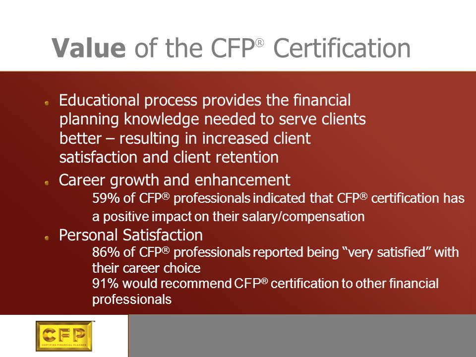 Value of the CFP ® Certification Educational process provides the financial planning knowledge needed to serve clients better – resulting in increased client satisfaction and client retention Career growth and enhancement 59% of CFP ® professionals indicated that CFP ® certification has a positive impact on their salary/compensation Personal Satisfaction 86% of CFP ® professionals reported being very satisfied with their career choice 91% would recommend CFP ® certification to other financial professionals