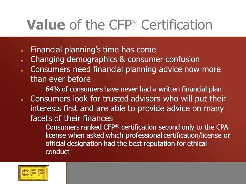 Value of the CFP ® Certification Financial planning’s time has come Changing demographics & consumer confusion Consumers need financial planning advice now more than ever before 64% of consumers have never had a written financial plan Consumers look for trusted advisors who will put their interests first and are able to provide advice on many facets of their finances Consumers ranked CFP ® certification second only to the CPA license when asked which professional certification/license or official designation had the best reputation for ethical conduct