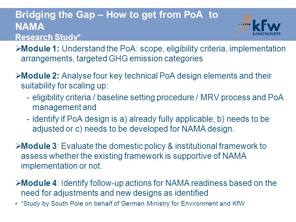 Bridging the Gap – How to get from PoA to NAMA Research Study*  Module 1: Understand the PoA: scope, eligibility criteria, implementation arrangements, targeted GHG emission categories  Module 2: Analyse four key technical PoA design elements and their suitability for scaling up: -eligibility criteria / baseline setting procedure / MRV process and PoA management and -identify if PoA design is a) already fully applicable, b) needs to be adjusted or c) needs to be developed for NAMA design.