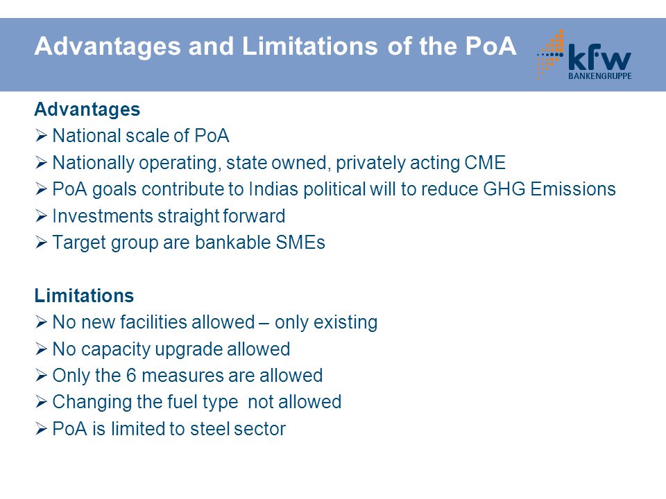 Advantages and Limitations of the PoA Advantages  National scale of PoA  Nationally operating, state owned, privately acting CME  PoA goals contribute to Indias political will to reduce GHG Emissions  Investments straight forward  Target group are bankable SMEs Limitations  No new facilities allowed – only existing  No capacity upgrade allowed  Only the 6 measures are allowed  Changing the fuel type not allowed  PoA is limited to steel sector
