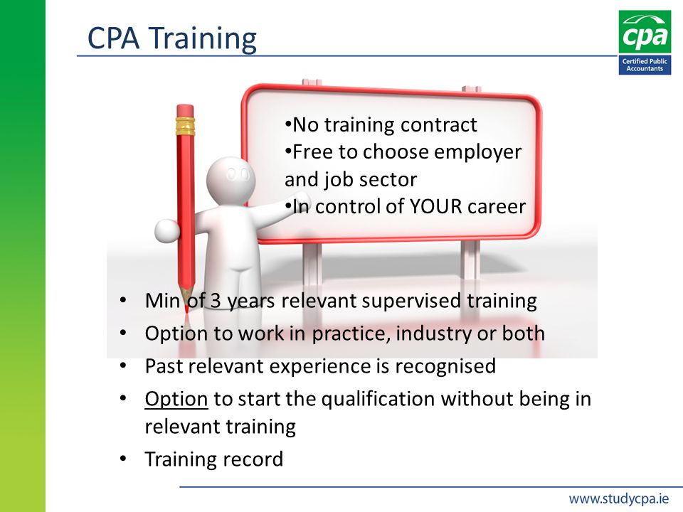 CPA Training Min of 3 years relevant supervised training Option to work in practice, industry or both Past relevant experience is recognised Option to start the qualification without being in relevant training Training record No training contract Free to choose employer and job sector In control of YOUR career