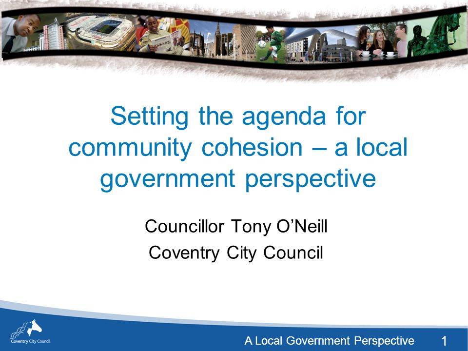 1 A Local Government Perspective Setting the agenda for community cohesion – a local government perspective Councillor Tony O’Neill Coventry City Council