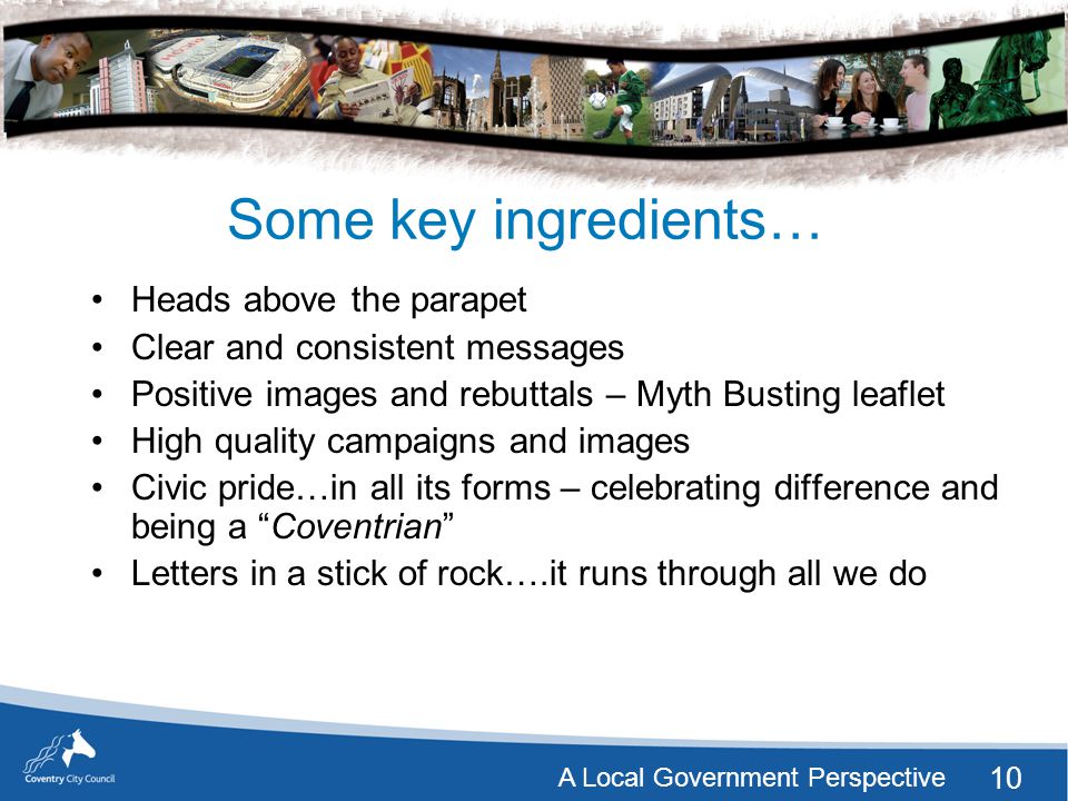 10 A Local Government Perspective Some key ingredients… Heads above the parapet Clear and consistent messages Positive images and rebuttals – Myth Busting leaflet High quality campaigns and images Civic pride…in all its forms – celebrating difference and being a Coventrian Letters in a stick of rock….it runs through all we do