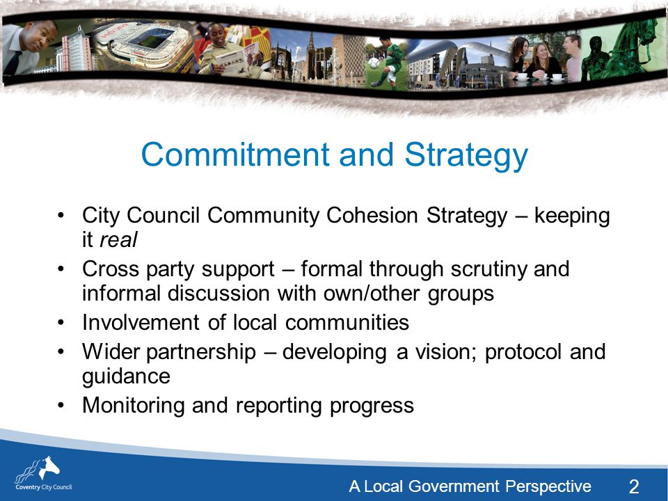 2 A Local Government Perspective Commitment and Strategy City Council Community Cohesion Strategy – keeping it real Cross party support – formal through scrutiny and informal discussion with own/other groups Involvement of local communities Wider partnership – developing a vision; protocol and guidance Monitoring and reporting progress