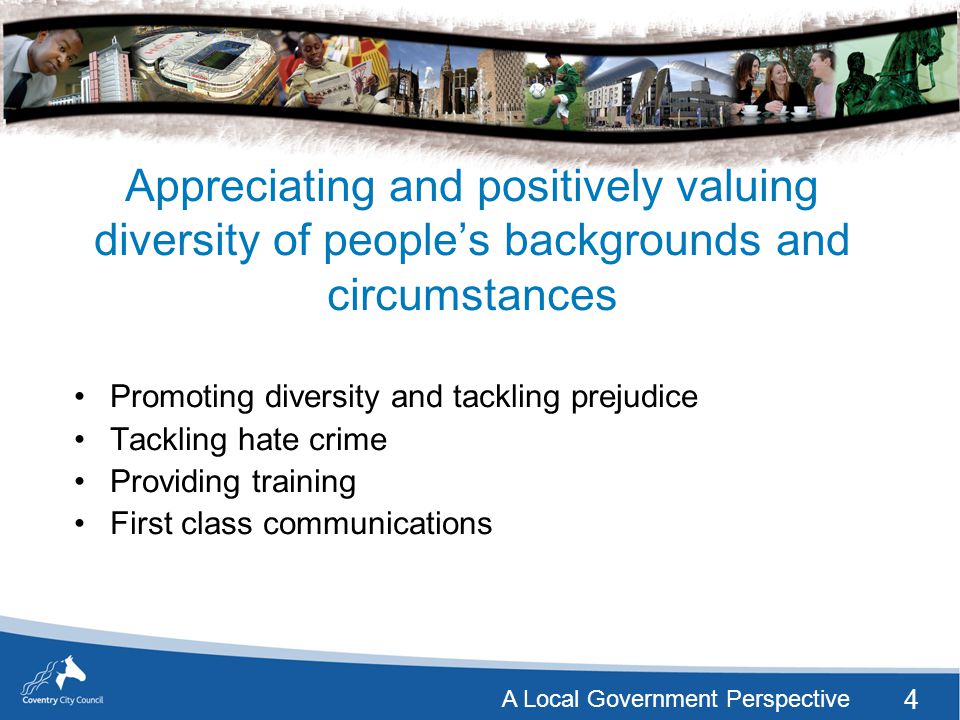 4 A Local Government Perspective Appreciating and positively valuing diversity of people’s backgrounds and circumstances Promoting diversity and tackling prejudice Tackling hate crime Providing training First class communications