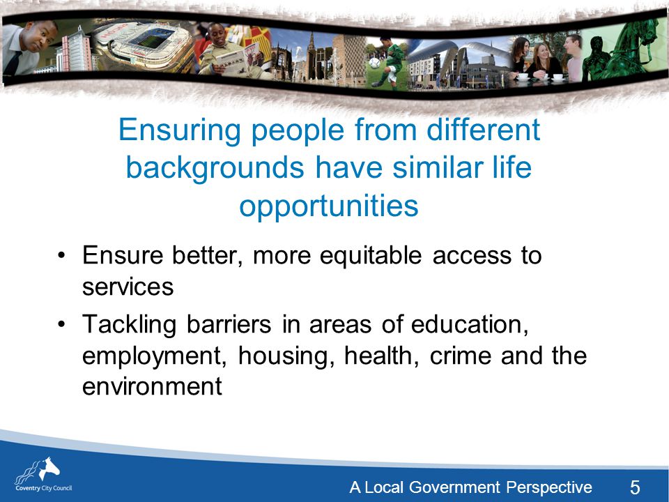 5 A Local Government Perspective Ensuring people from different backgrounds have similar life opportunities Ensure better, more equitable access to services Tackling barriers in areas of education, employment, housing, health, crime and the environment
