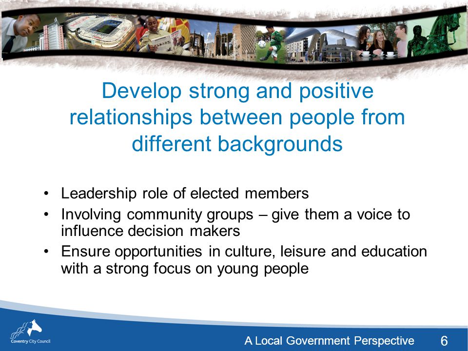 6 A Local Government Perspective Develop strong and positive relationships between people from different backgrounds Leadership role of elected members Involving community groups – give them a voice to influence decision makers Ensure opportunities in culture, leisure and education with a strong focus on young people
