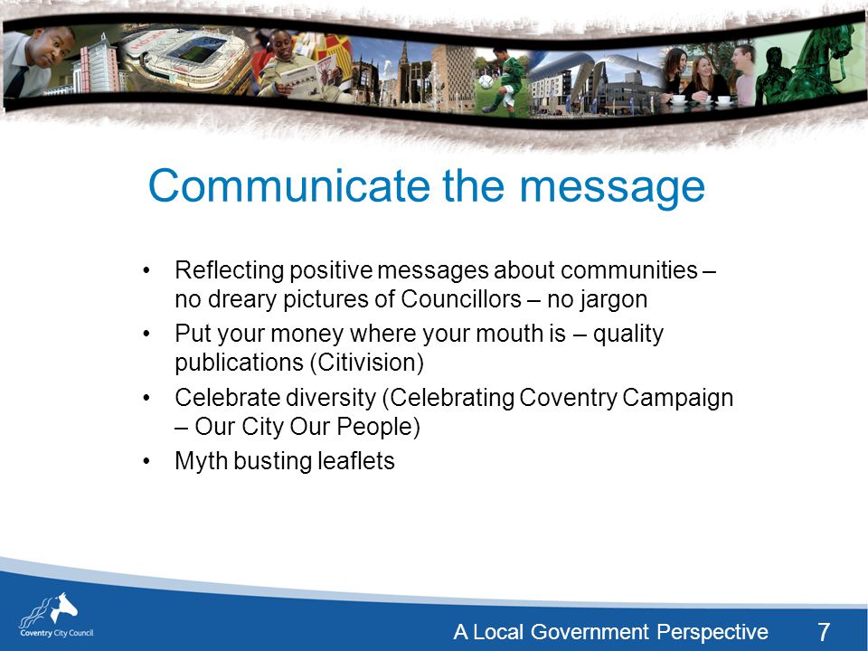 7 A Local Government Perspective Communicate the message Reflecting positive messages about communities – no dreary pictures of Councillors – no jargon Put your money where your mouth is – quality publications (Citivision) Celebrate diversity (Celebrating Coventry Campaign – Our City Our People) Myth busting leaflets