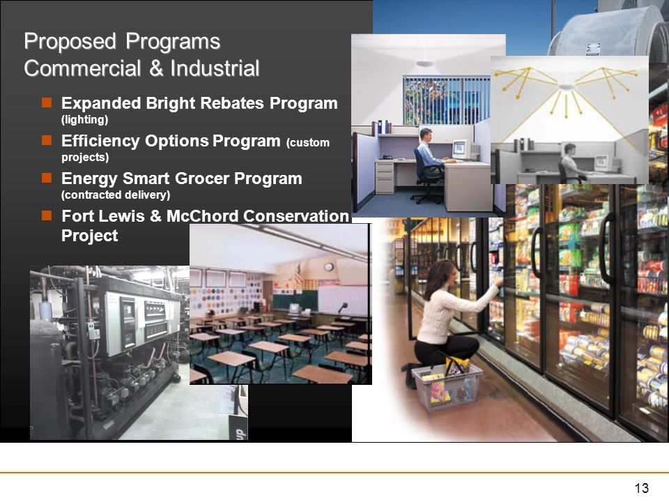 13 Proposed Programs Commercial & Industrial Expanded Bright Rebates Program (lighting) Efficiency Options Program (custom projects) Energy Smart Grocer Program (contracted delivery) Fort Lewis & McChord Conservation Project