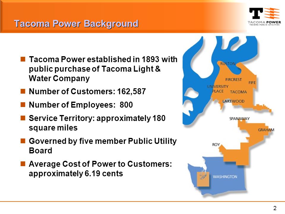 2 Tacoma Power Background Tacoma Power established in 1893 with public purchase of Tacoma Light & Water Company Number of Customers: 162,587 Number of Employees: 800 Service Territory: approximately 180 square miles Governed by five member Public Utility Board Average Cost of Power to Customers: approximately 6.19 cents