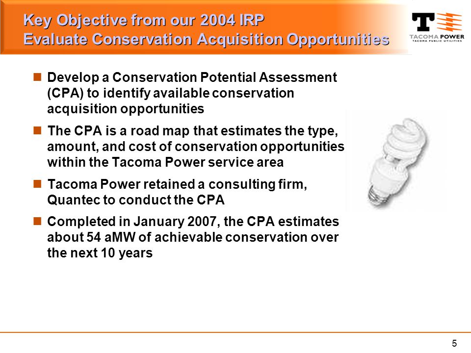 5 Key Objective from our 2004 IRP Evaluate Conservation Acquisition Opportunities Develop a Conservation Potential Assessment (CPA) to identify available conservation acquisition opportunities The CPA is a road map that estimates the type, amount, and cost of conservation opportunities within the Tacoma Power service area Tacoma Power retained a consulting firm, Quantec to conduct the CPA Completed in January 2007, the CPA estimates about 54 aMW of achievable conservation over the next 10 years
