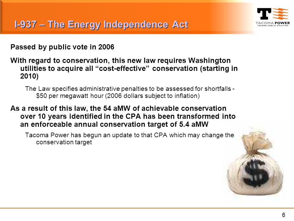 6 I-937 – The Energy Independence Act Passed by public vote in 2006 With regard to conservation, this new law requires Washington utilities to acquire all cost-effective conservation (starting in 2010) The Law specifies administrative penalties to be assessed for shortfalls - $50 per megawatt hour (2006 dollars subject to inflation) As a result of this law, the 54 aMW of achievable conservation over 10 years identified in the CPA has been transformed into an enforceable annual conservation target of 5.4 aMW Tacoma Power has begun an update to that CPA which may change the conservation target
