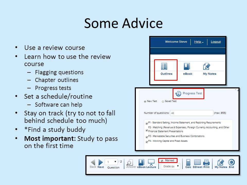 Some Advice Use a review course Learn how to use the review course – Flagging questions – Chapter outlines – Progress tests Set a schedule/routine – Software can help Stay on track (try to not to fall behind schedule too much) *Find a study buddy Most important: Study to pass on the first time