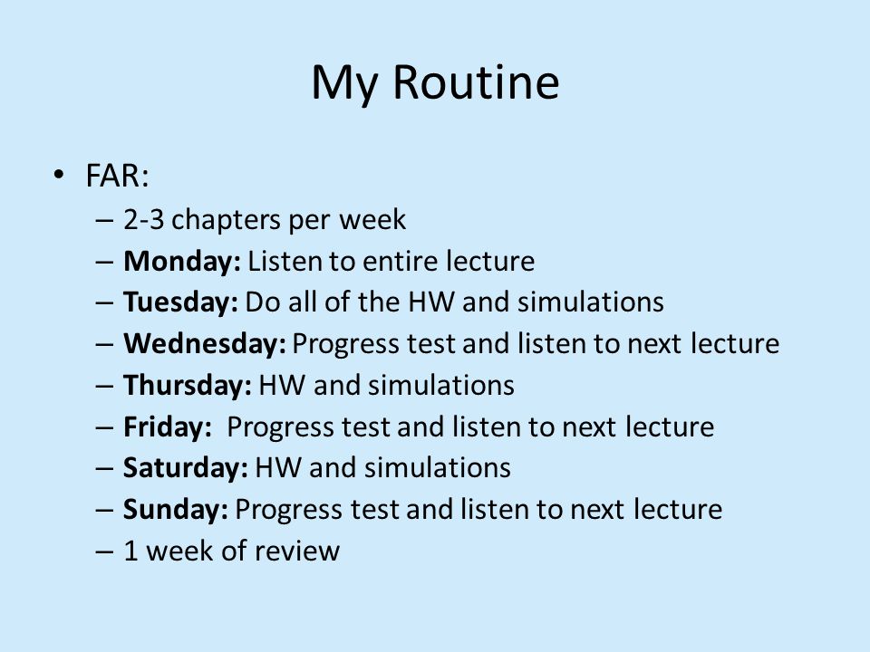 My Routine FAR: – 2-3 chapters per week – Monday: Listen to entire lecture – Tuesday: Do all of the HW and simulations – Wednesday: Progress test and listen to next lecture – Thursday: HW and simulations – Friday: Progress test and listen to next lecture – Saturday: HW and simulations – Sunday: Progress test and listen to next lecture – 1 week of review
