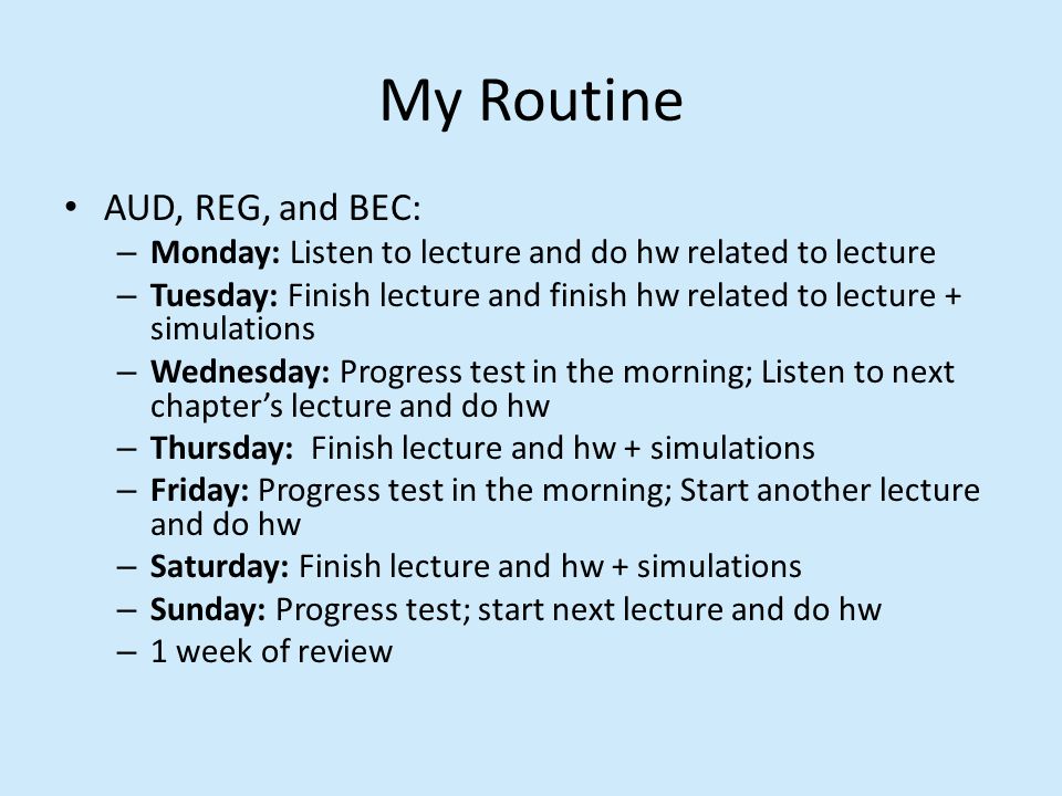 My Routine AUD, REG, and BEC: – Monday: Listen to lecture and do hw related to lecture – Tuesday: Finish lecture and finish hw related to lecture + simulations – Wednesday: Progress test in the morning; Listen to next chapter’s lecture and do hw – Thursday: Finish lecture and hw + simulations – Friday: Progress test in the morning; Start another lecture and do hw – Saturday: Finish lecture and hw + simulations – Sunday: Progress test; start next lecture and do hw – 1 week of review