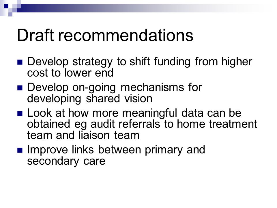 Draft recommendations Develop strategy to shift funding from higher cost to lower end Develop on-going mechanisms for developing shared vision Look at how more meaningful data can be obtained eg audit referrals to home treatment team and liaison team Improve links between primary and secondary care
