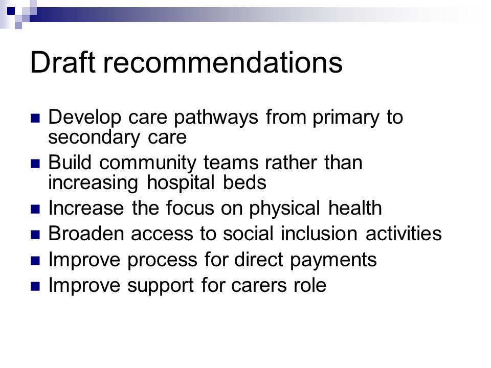 Draft recommendations Develop care pathways from primary to secondary care Build community teams rather than increasing hospital beds Increase the focus on physical health Broaden access to social inclusion activities Improve process for direct payments Improve support for carers role