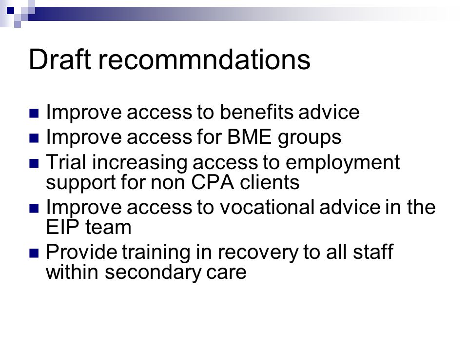 Draft recommndations Improve access to benefits advice Improve access for BME groups Trial increasing access to employment support for non CPA clients Improve access to vocational advice in the EIP team Provide training in recovery to all staff within secondary care