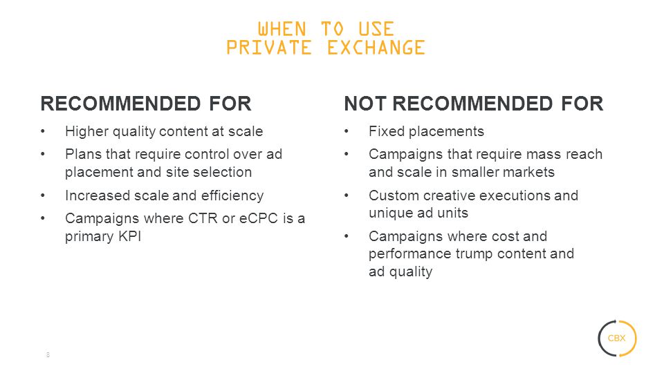 8 RECOMMENDED FOR Higher quality content at scale Plans that require control over ad placement and site selection Increased scale and efficiency Campaigns where CTR or eCPC is a primary KPI NOT RECOMMENDED FOR Fixed placements Campaigns that require mass reach and scale in smaller markets Custom creative executions and unique ad units Campaigns where cost and performance trump content and ad quality WHEN TO USE PRIVATE EXCHANGE