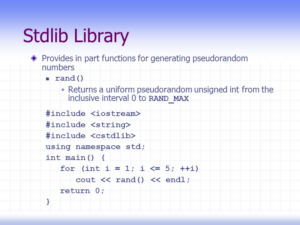 Stdlib Library Provides in part functions for generating pseudorandom numbers rand()  Returns a uniform pseudorandom unsigned int from the inclusive interval 0 to RAND_MAX #include using namespace std; int main() { for (int i = 1; i <= 5; ++i) cout << rand() << endl; return 0; }