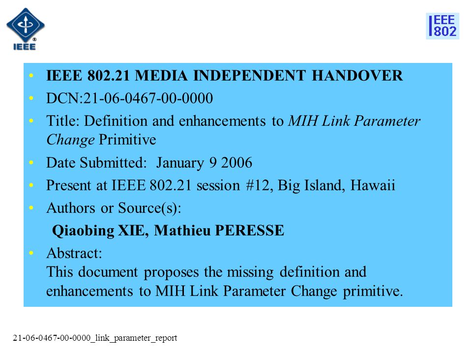 _link_parameter_report IEEE MEDIA INDEPENDENT HANDOVER DCN: Title: Definition and enhancements to MIH Link Parameter Change Primitive Date Submitted: January Present at IEEE session #12, Big Island, Hawaii Authors or Source(s): Qiaobing XIE, Mathieu PERESSE Abstract: This document proposes the missing definition and enhancements to MIH Link Parameter Change primitive.