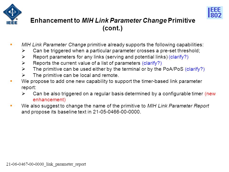 _link_parameter_report  MIH Link Parameter Change primitive already supports the following capabilities:  Can be triggered when a particular parameter crosses a pre-set threshold;  Report parameters for any links (serving and potential links) (clarify )  Reports the current value of a list of parameters (clarify )  The primitive can be used either by the terminal or by the PoA/PoS (clarify )  The primitive can be local and remote.