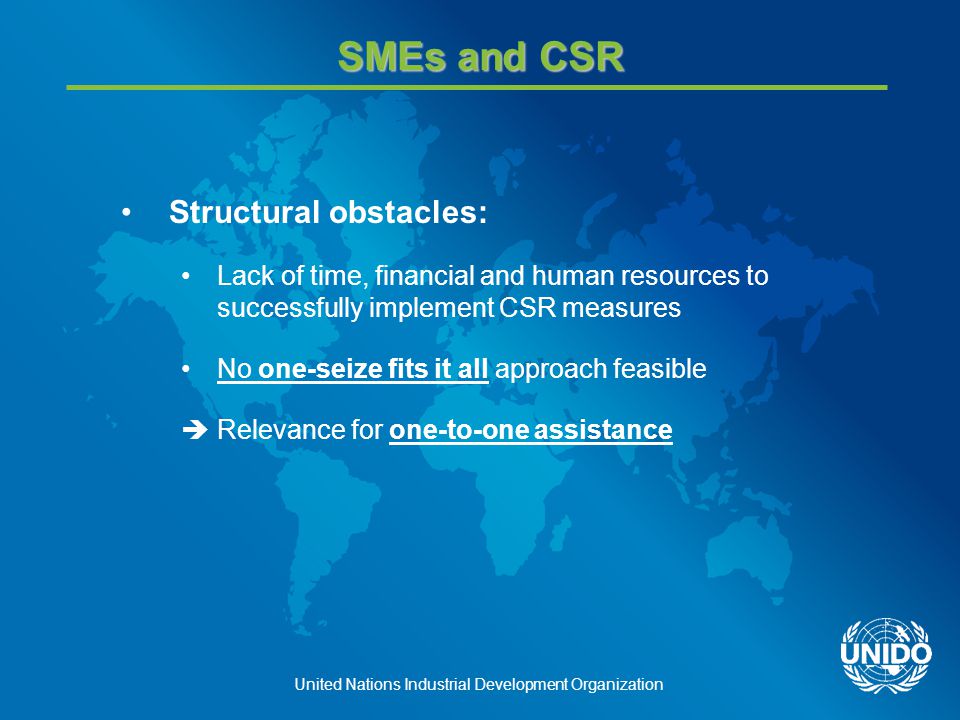 United Nations Industrial Development Organization SMEs and CSR Structural obstacles: Lack of time, financial and human resources to successfully implement CSR measures No one-seize fits it all approach feasible  Relevance for one-to-one assistance