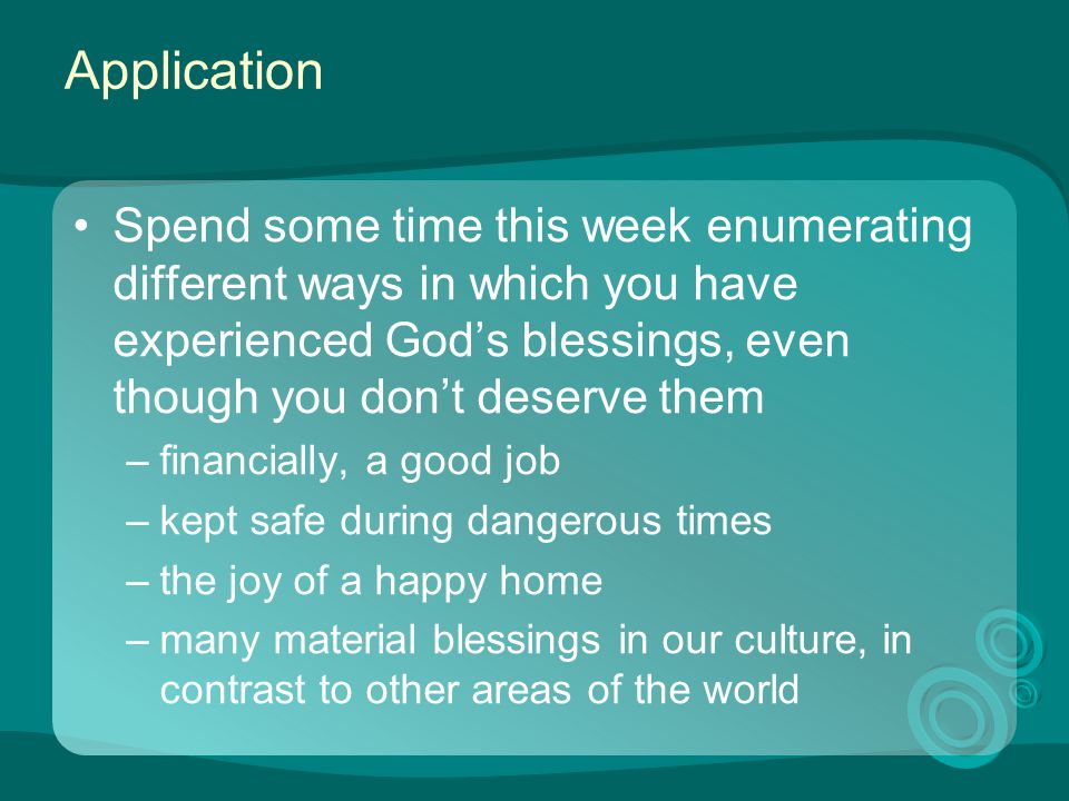 Application Spend some time this week enumerating different ways in which you have experienced God’s blessings, even though you don’t deserve them –financially, a good job –kept safe during dangerous times –the joy of a happy home –many material blessings in our culture, in contrast to other areas of the world
