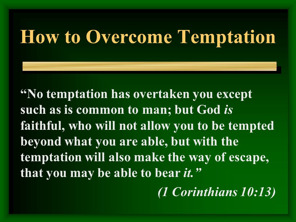 How to Overcome Temptation No temptation has overtaken you except such as is common to man; but God is faithful, who will not allow you to be tempted beyond what you are able, but with the temptation will also make the way of escape, that you may be able to bear it. (1 Corinthians 10:13)