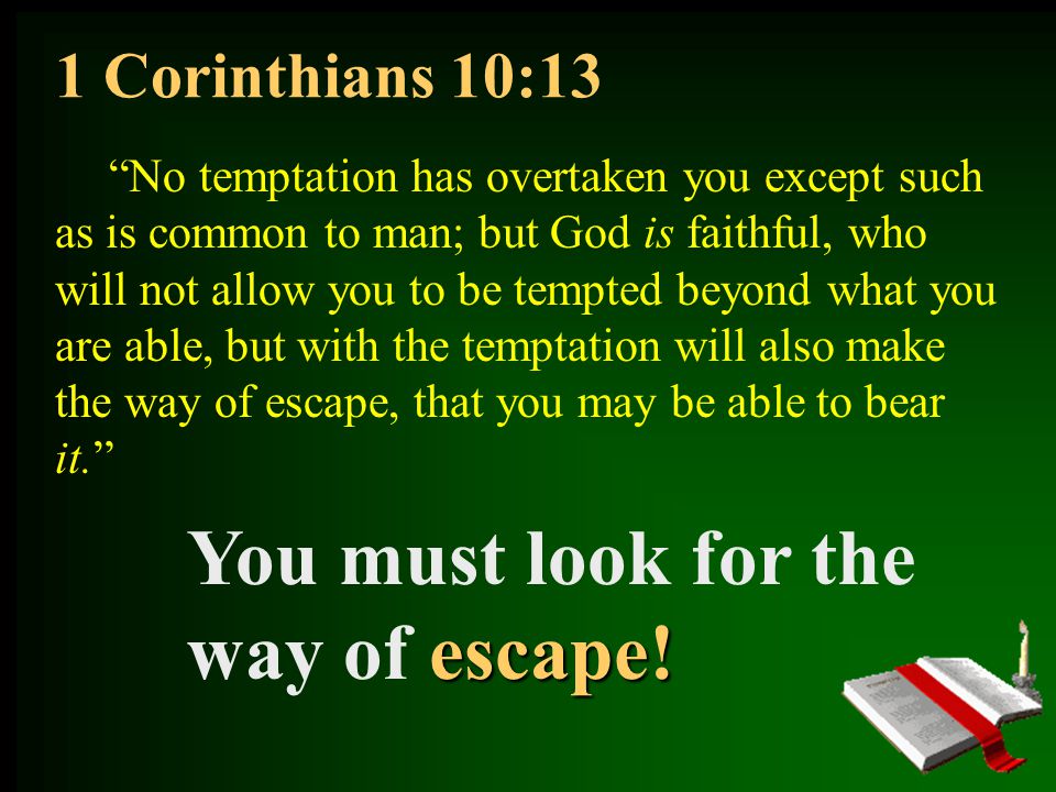 1 Corinthians 10:13 No temptation has overtaken you except such as is common to man; but God is faithful, who will not allow you to be tempted beyond what you are able, but with the temptation will also make the way of escape, that you may be able to bear it. escape.