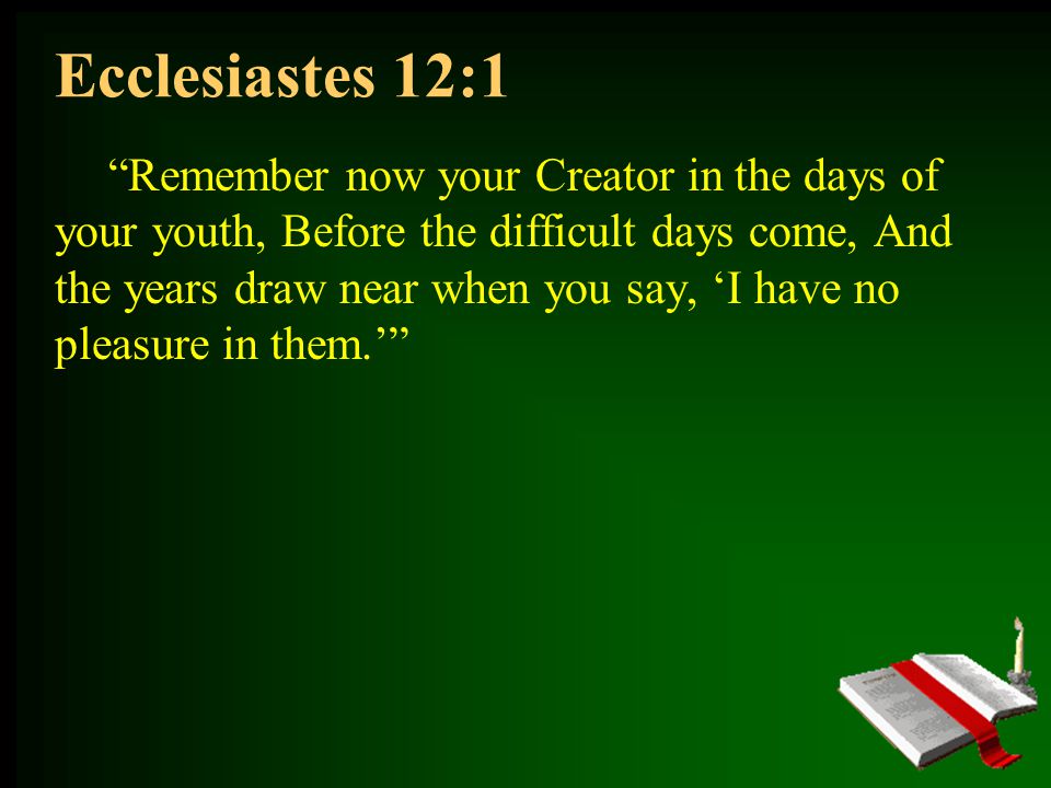Ecclesiastes 12:1 Remember now your Creator in the days of your youth, Before the difficult days come, And the years draw near when you say, ‘I have no pleasure in them.’
