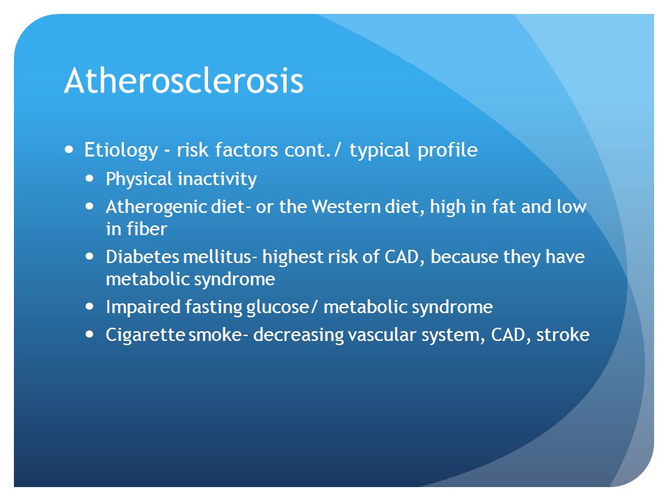 Atherosclerosis Etiology - risk factors cont./ typical profile Physical inactivity Atherogenic diet- or the Western diet, high in fat and low in fiber Diabetes mellitus- highest risk of CAD, because they have metabolic syndrome Impaired fasting glucose/ metabolic syndrome Cigarette smoke- decreasing vascular system, CAD, stroke