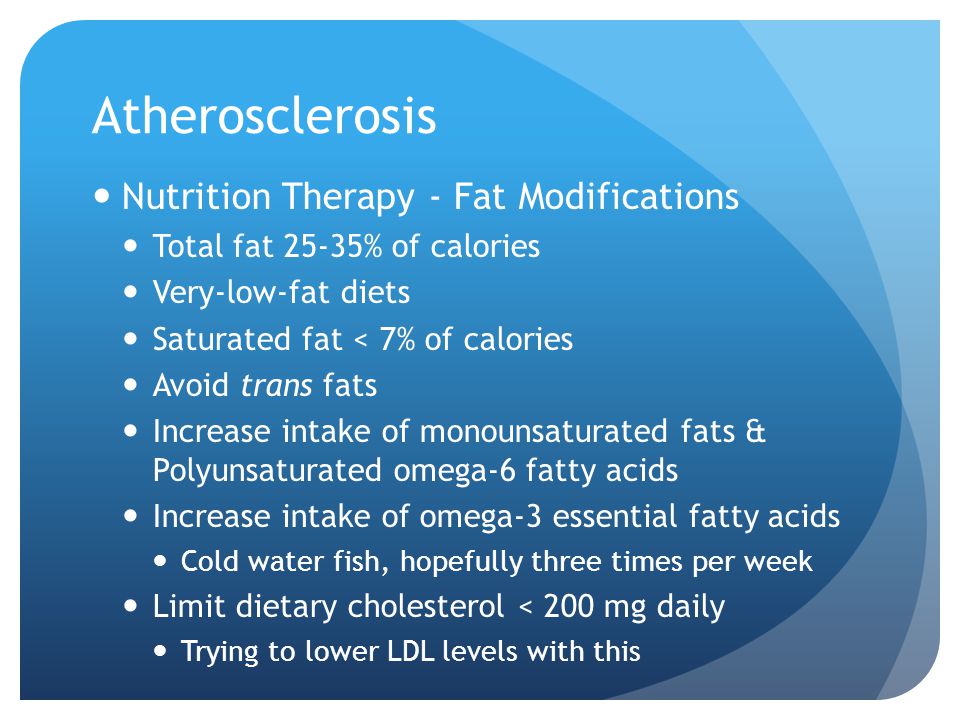 Atherosclerosis Nutrition Therapy - Fat Modifications Total fat 25-35% of calories Very-low-fat diets Saturated fat < 7% of calories Avoid trans fats Increase intake of monounsaturated fats & Polyunsaturated omega-6 fatty acids Increase intake of omega-3 essential fatty acids Cold water fish, hopefully three times per week Limit dietary cholesterol < 200 mg daily Trying to lower LDL levels with this