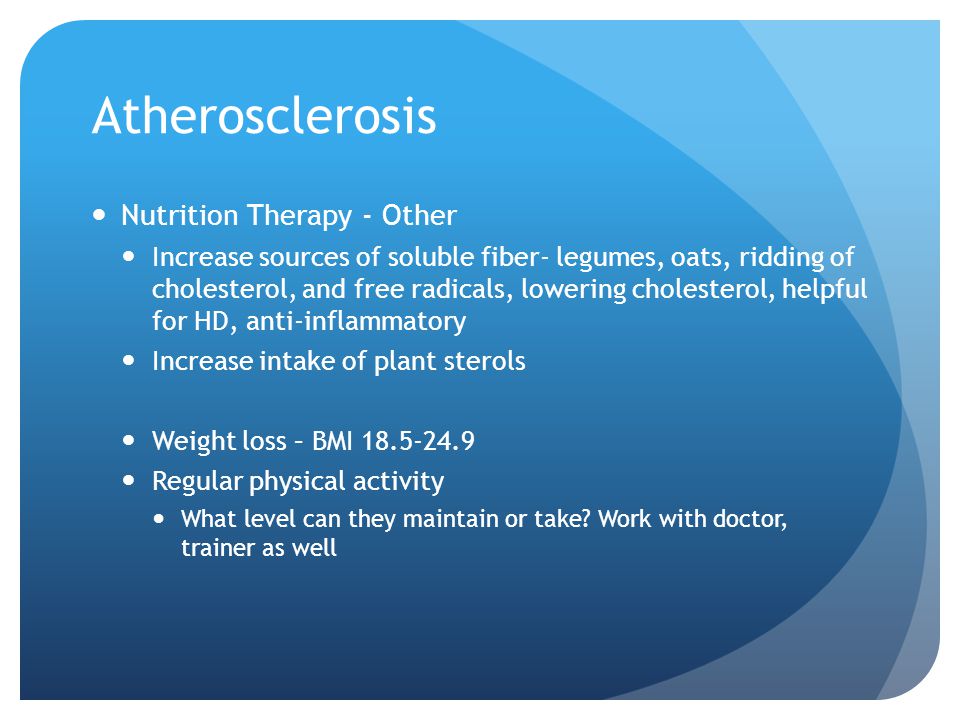 Atherosclerosis Nutrition Therapy - Other Increase sources of soluble fiber- legumes, oats, ridding of cholesterol, and free radicals, lowering cholesterol, helpful for HD, anti-inflammatory Increase intake of plant sterols Weight loss – BMI Regular physical activity What level can they maintain or take.