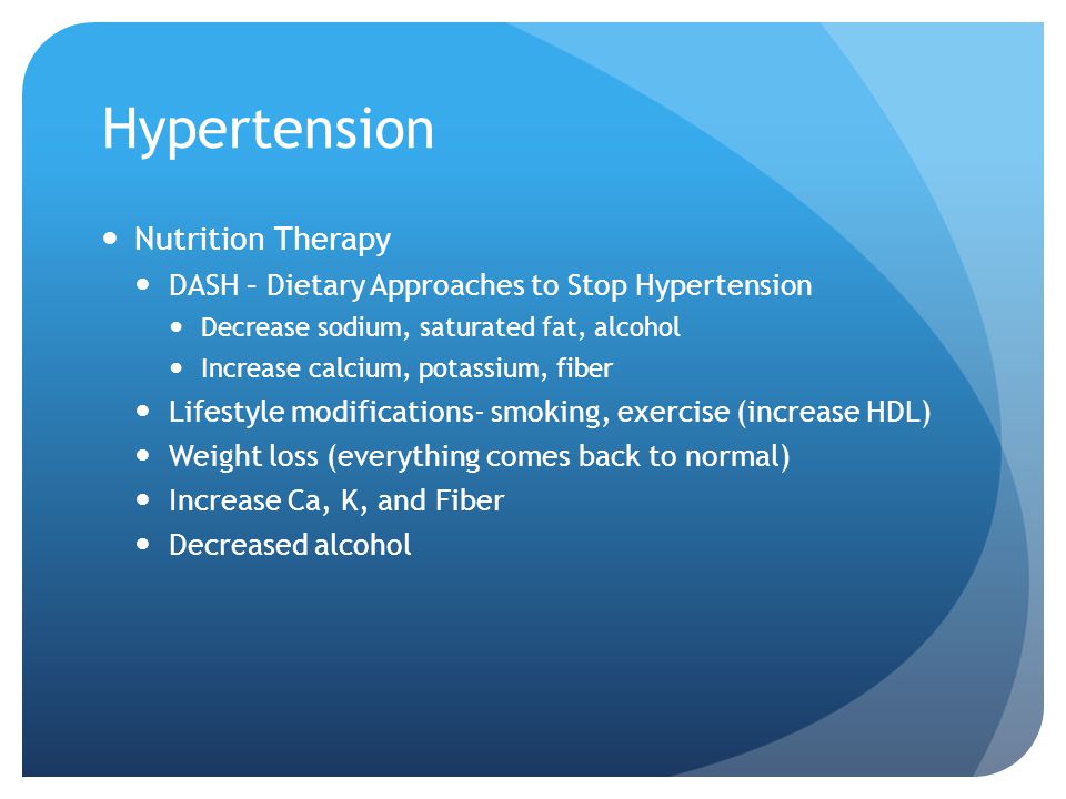 Hypertension Nutrition Therapy DASH – Dietary Approaches to Stop Hypertension Decrease sodium, saturated fat, alcohol Increase calcium, potassium, fiber Lifestyle modifications- smoking, exercise (increase HDL) Weight loss (everything comes back to normal) Increase Ca, K, and Fiber Decreased alcohol