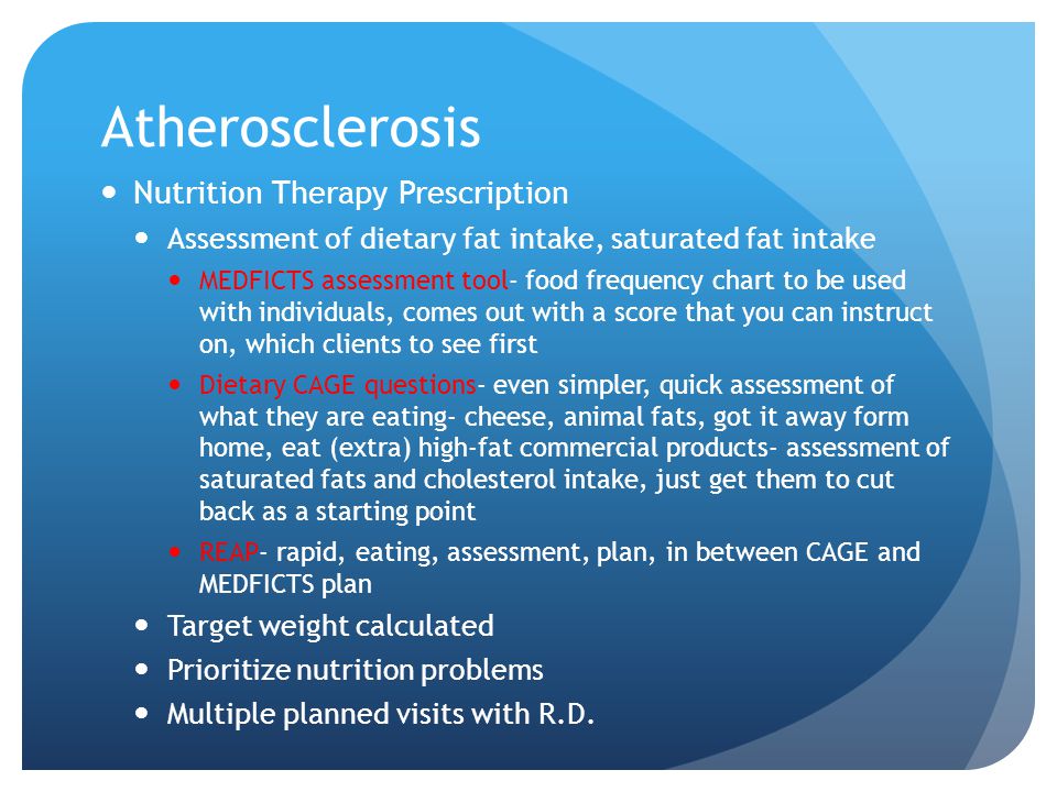 Atherosclerosis Nutrition Therapy Prescription Assessment of dietary fat intake, saturated fat intake MEDFICTS assessment tool- food frequency chart to be used with individuals, comes out with a score that you can instruct on, which clients to see first Dietary CAGE questions- even simpler, quick assessment of what they are eating- cheese, animal fats, got it away form home, eat (extra) high-fat commercial products- assessment of saturated fats and cholesterol intake, just get them to cut back as a starting point REAP- rapid, eating, assessment, plan, in between CAGE and MEDFICTS plan Target weight calculated Prioritize nutrition problems Multiple planned visits with R.D.