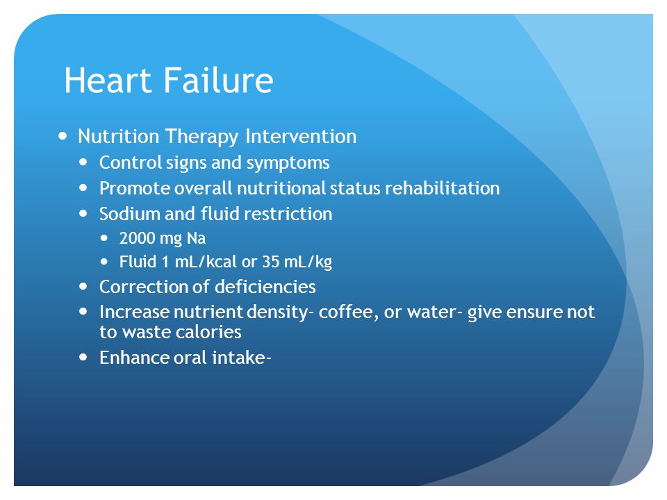 Heart Failure Nutrition Therapy Intervention Control signs and symptoms Promote overall nutritional status rehabilitation Sodium and fluid restriction 2000 mg Na Fluid 1 mL/kcal or 35 mL/kg Correction of deficiencies Increase nutrient density- coffee, or water- give ensure not to waste calories Enhance oral intake-