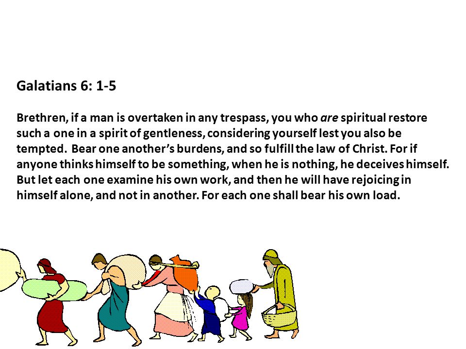 Galatians 6: 1-5 Brethren, if a man is overtaken in any trespass, you who are spiritual restore such a one in a spirit of gentleness, considering yourself lest you also be tempted.