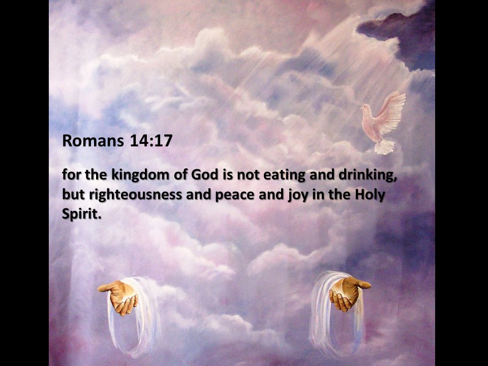 Romans 14:17 for the kingdom of God is not eating and drinking, but righteousness and peace and joy in the Holy Spirit.