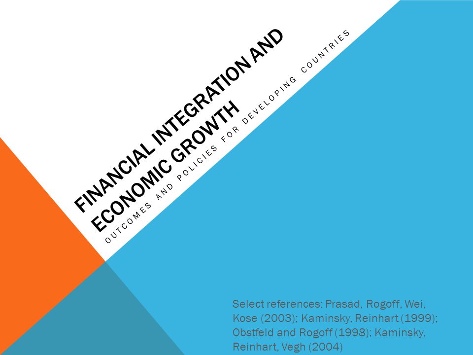 FINANCIAL INTEGRATION AND ECONOMIC GROWTH OUTCOMES AND POLICIES FOR DEVELOPING COUNTRIES Select references: Prasad, Rogoff, Wei, Kose (2003); Kaminsky, Reinhart (1999); Obstfeld and Rogoff (1998); Kaminsky, Reinhart, Vegh (2004)