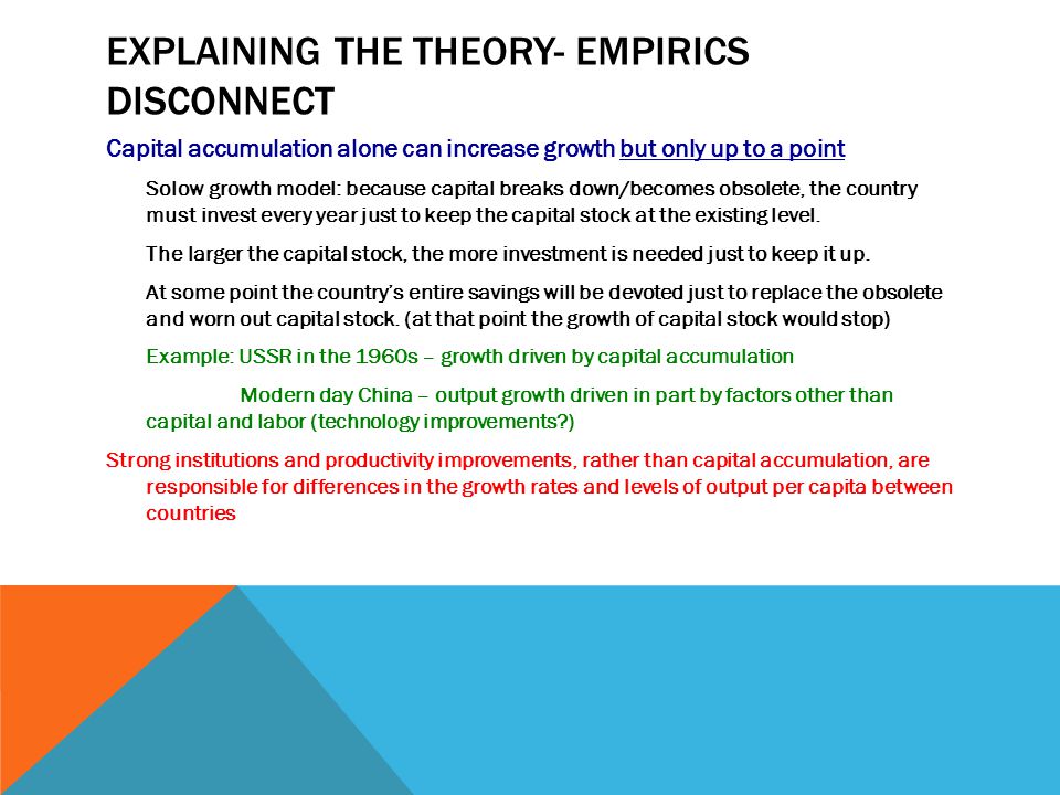 EXPLAINING THE THEORY- EMPIRICS DISCONNECT Capital accumulation alone can increase growth but only up to a point Solow growth model: because capital breaks down/becomes obsolete, the country must invest every year just to keep the capital stock at the existing level.