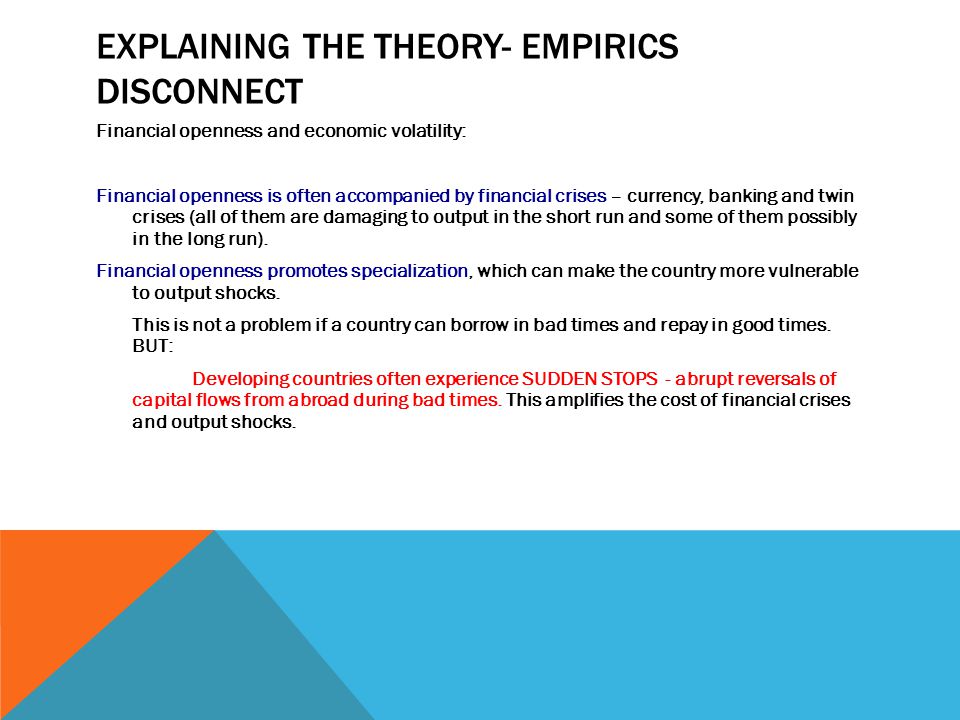 EXPLAINING THE THEORY- EMPIRICS DISCONNECT Financial openness and economic volatility: Financial openness is often accompanied by financial crises – currency, banking and twin crises (all of them are damaging to output in the short run and some of them possibly in the long run).