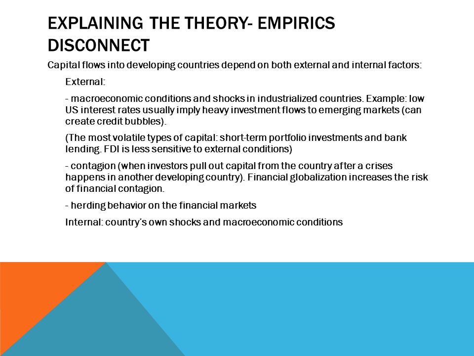 EXPLAINING THE THEORY- EMPIRICS DISCONNECT Capital flows into developing countries depend on both external and internal factors: External: - macroeconomic conditions and shocks in industrialized countries.