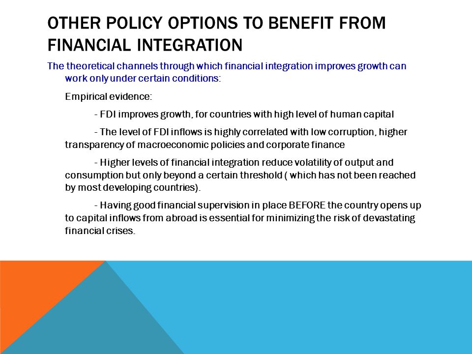 OTHER POLICY OPTIONS TO BENEFIT FROM FINANCIAL INTEGRATION The theoretical channels through which financial integration improves growth can work only under certain conditions: Empirical evidence: - FDI improves growth, for countries with high level of human capital - The level of FDI inflows is highly correlated with low corruption, higher transparency of macroeconomic policies and corporate finance - Higher levels of financial integration reduce volatility of output and consumption but only beyond a certain threshold ( which has not been reached by most developing countries).