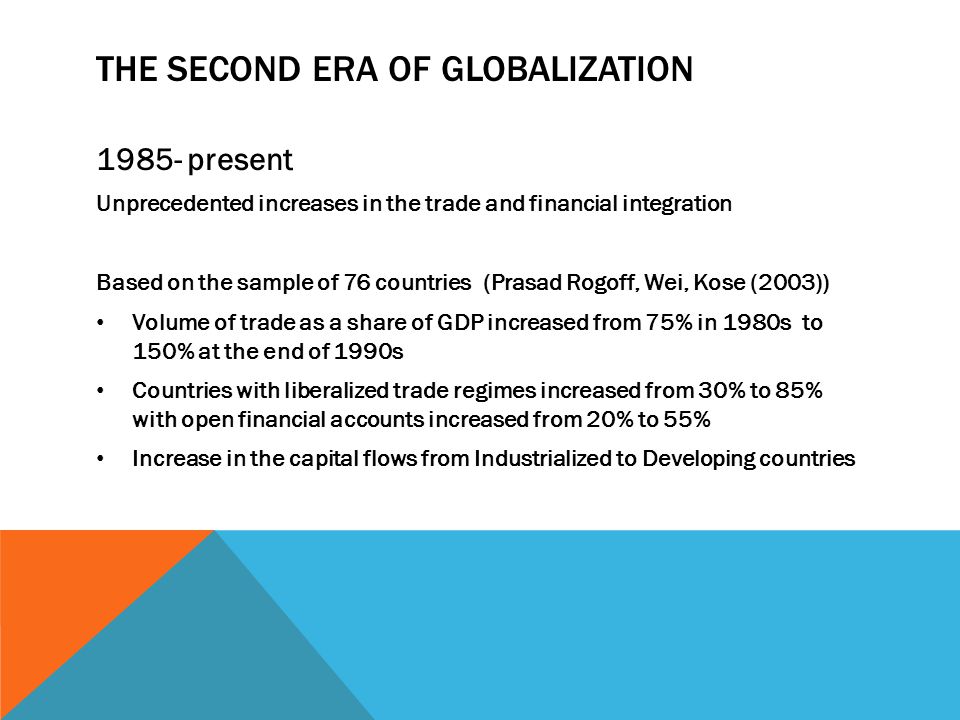 THE SECOND ERA OF GLOBALIZATION present Unprecedented increases in the trade and financial integration Based on the sample of 76 countries (Prasad Rogoff, Wei, Kose (2003)) Volume of trade as a share of GDP increased from 75% in 1980s to 150% at the end of 1990s Countries with liberalized trade regimes increased from 30% to 85% with open financial accounts increased from 20% to 55% Increase in the capital flows from Industrialized to Developing countries