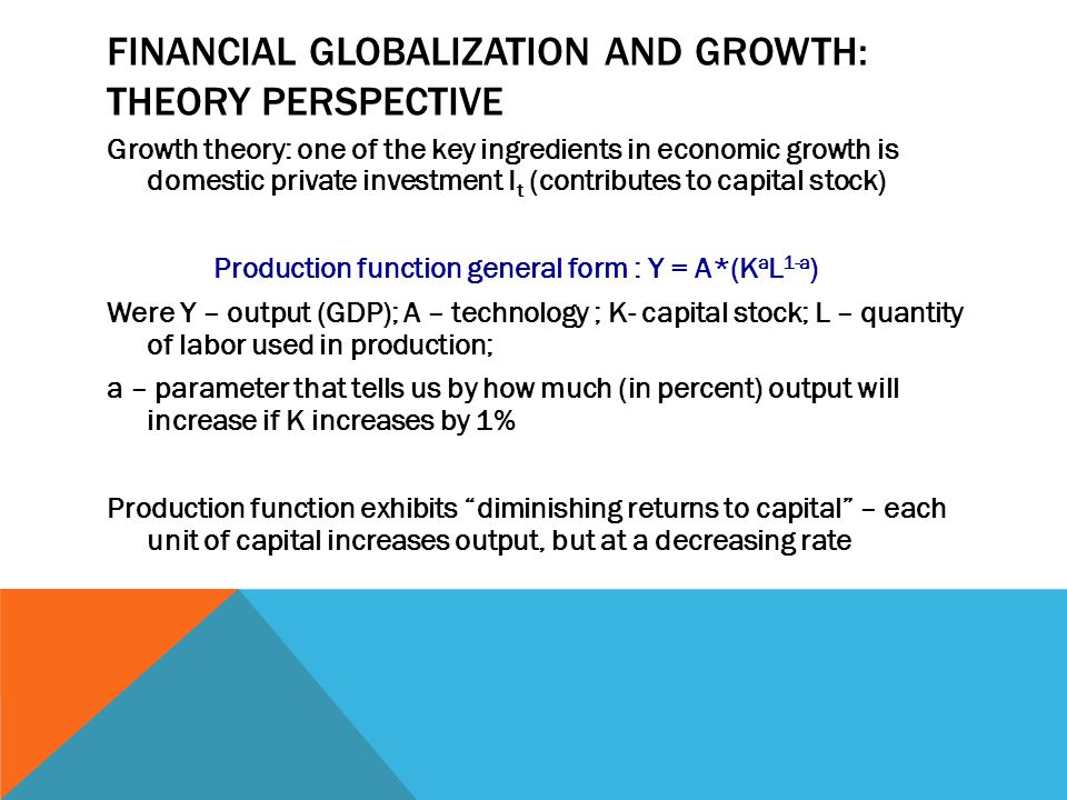FINANCIAL GLOBALIZATION AND GROWTH: THEORY PERSPECTIVE Growth theory: one of the key ingredients in economic growth is domestic private investment I t (contributes to capital stock) Production function general form : Y = A*(K a L 1-a ) Were Y – output (GDP); A – technology ; K- capital stock; L – quantity of labor used in production; a – parameter that tells us by how much (in percent) output will increase if K increases by 1% Production function exhibits diminishing returns to capital – each unit of capital increases output, but at a decreasing rate