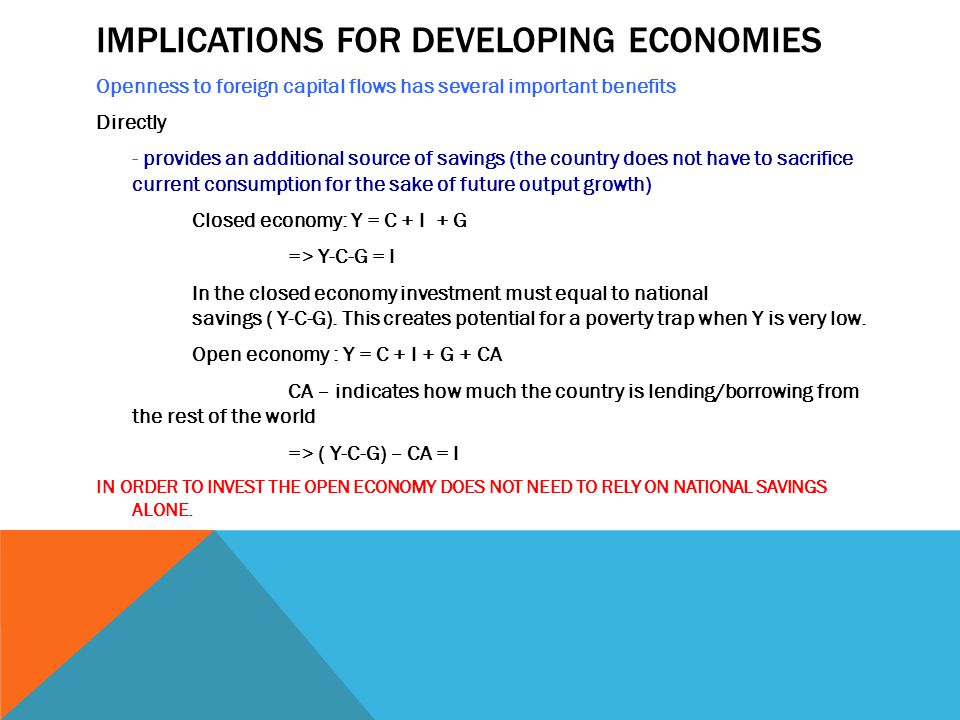 IMPLICATIONS FOR DEVELOPING ECONOMIES Openness to foreign capital flows has several important benefits Directly - provides an additional source of savings (the country does not have to sacrifice current consumption for the sake of future output growth) Closed economy: Y = C + I + G => Y-C-G = I In the closed economy investment must equal to national savings ( Y-C-G).